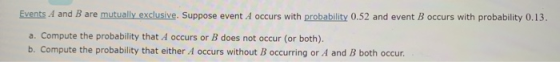 Events 4 and B are mutually exclusive. Suppose event A occurs with probability 0.52 and event B occurs with probability 0.13, a. Compute the probability that A occurs or B does not occur (or both). b. Compute the probability that either A occurs without B occurring or A and B both occur.