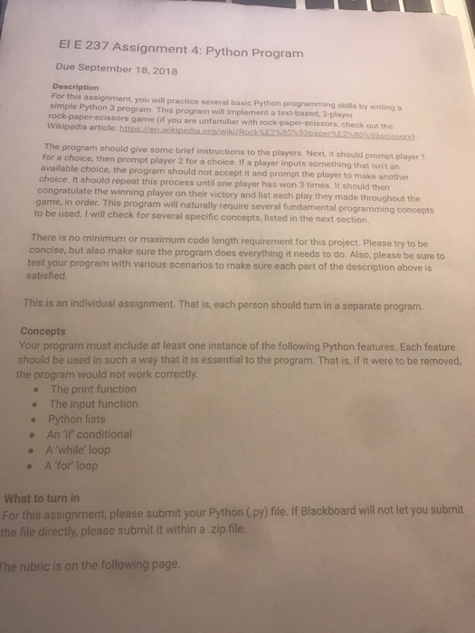 EI E 237 Assignment 4: Python Program Due September 18, 2018 Description For this assignment, you will practice several basic Python programming skillis by writing a simple Python 3 program. This program will implement a text-based, 2-player rock-paper-scissors game (if you are unfamiliar with rock-paper-scissors, check out the Wikipedia article The program should give some brief instructions to the players. Next, it should prompt player for a choice, then prompt player 2 for a choice. If a player inputs something that isnt atn available choice, the program should not accept it and prompt the player to make another choice. It should repeat this process until one player has won 3 times. It should then congratulate the winning player on their victory and list each play they made throughout game, in order. This program will naturally require several fundamental programming con to be used. I will check for several specific concept s, listed in the next section cepts There is no minimum or maximum code length requirement for this project Please try to be concise, but also make sure the program does everything it needs to do. Also, please be sure to test your program with various scenarios to make sure each part of the description above is satisfied This is an individual assignment. That is, each person should turn in a separate program Concepts Your program must include at least one instance of the following Python features. Each feature should be used in such a way that it is essential to the program. That is, if it were to be removed, the program would not work correctly . The print function . The input function Python lists . An if conditional . A while loop A for loop What to turn in For this assignment, please submit your Python (py) file.If Blackboard will not let you submit the file directly, please submit it within a zip file. The rubric is on the following page