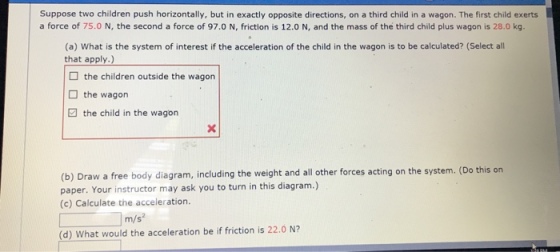 Suppose two children push horizontally, but in exactly opposite directions, on a third child in a wagon. The first child exerts a force of 75.0 N, the second a force of 97.0 N, friction is 12.0 N, and the mass of the third child plus wagon is 28.0 kg. (a) What is the system of interest if the acceleration of the child in the wagon is to be calculated? (Select all that apply.) the children outside the wagon the wagon the child in the wagon (b) Draw a free body diagram, including the weight and all other forces acting on the system. (Do this on paper. Your instructor may ask you to turn in this diagram.) (c) Calculate the acceleration. m/s2 (d) What would the acceleration be if friction is 22.0 N2