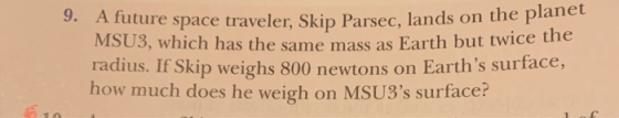 9. A future space traveler, Skip Parsec, lands on the plan as the same mass as Earth but twice the kip weighs 800 newtons on Earths surface, MSU radius. If S how much does he weigh on MSU3s surface?
