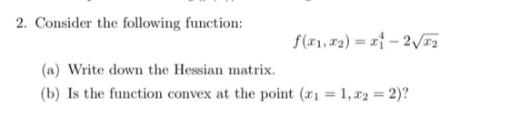 2. Consider the following function: f (x1, x2) = x1 – 2V82 (a) Write down the Hessian matrix. (b) Is the function convex at t