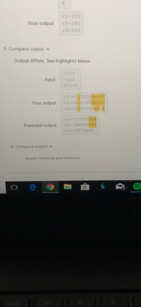 1-115 Your output r2-395 13-186 5:Compare output Output differs. See highlights below. -163 97218 1-1,7235 3--7.271699 1-17235 3--7271690 Input202 Your output 2--4.6562Be+07 Expected output 2-46562 6: Compare output Results hidden by your instructor