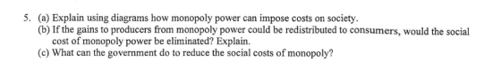 (a) Explain using diagrams how monopoly power can impose costs on society. (b) If the gains to producers from monopoly power could be redistributed to consumers, would the social 5. cost of monopoly power be eliminated? Explain. (c) What can the government do to reduce the social costs of monopoly?