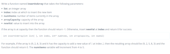 Write a function named insertinArray that takes the following parameters: list: an integer array index: index at which to insert the new item numitems: number of items currently in the array arrayCapacity: capacity of the array newVal: value to insert into the array If the array is at capacity then the function should return-1. Otherwise, insert newVal at index and return O for success int insertInArray(int listl 1, int index, int numItems, int arrayCapacity, int newVal) For example, if the array is (9, 2, 8, 3) and it has the capacity to add a new value of 5 at index 2, then the resulting array should be (9, 2, 5, 8, 3) and the function should return O. The numitems variable will increment from 4 to 5