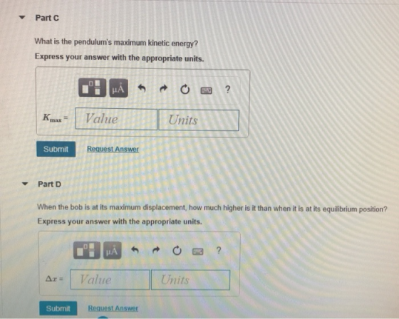 Part C What is the pendulums maximum kinetic energy? Express your answer with the appropriate units. Km Vaue Units Submit Request Answer Part D When the bob is at its maximum displacement, how much higher is it than when it is at its equilibrium position? Express your answer with the appropriate units. atue Units Submit