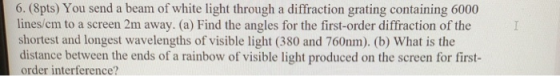 I 6. (8pts) You send a beam of white light through a diffraction grating containing 6000 lines/em to a screen 2m away. (a) Fi