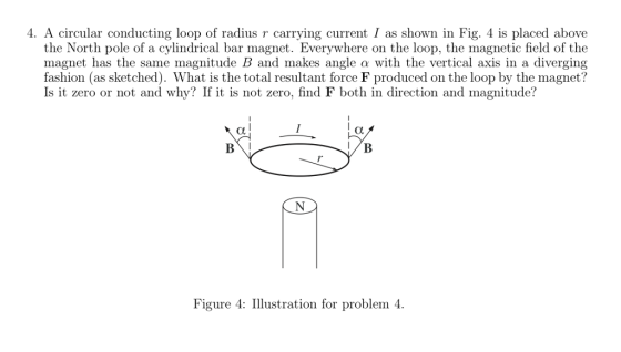 4. A circular conducting loop of radius r carrying current I as shown in Fig. 4 is placed above the North pole of a cylindrical bar magnet. Everywhere on the loop, the magnetic field of the magnet has the same magnitude B and makes angle a with the vertical axis in a diverging fashion (as sketched). What is the total resultant force F produced on the loop by the magnet? Is it zero or not and why? If it is not zero, find F both in direction and magnitude? Figure 4: Illustration for problem 4.