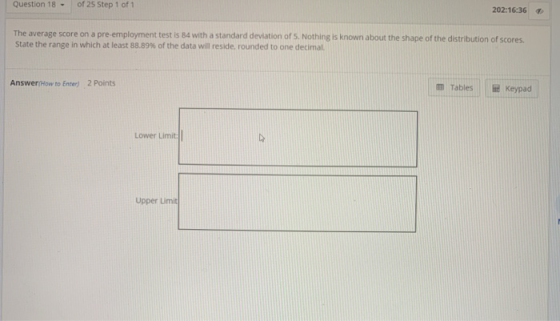 Question 18 of 25 Step 1 of 1 202:16:36 The average score on a pre-employment test is 84 with a standard deviation of 5. Noth