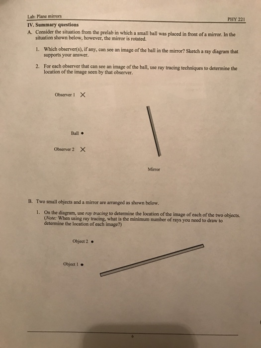 PHY 221 Lab: Plane mirrors IV. Summary questions A. Consider the situation from the prelab in which a small ball was placed in front of a mirror. In the situation shown below, however, the mirror is rotated 1, which observer(s) ifany, can see an image ofthe ball in the mirror? Sketch a ray diagram that supports your answer. For each observer that can see an image of the ball, use ray tracing techniques to determine the location of the image seen by that observer. 2. Observer I X Ball Observer 2 X Mirror Two small objects and a mirror are arranged as shown below. 1. On the diagram, use ray tracing to determine the location of the image of each of the two objects B. (Note: When using ray tracing, what is the minimum number of rays you need to draw to determine the location of each image?) Object 2. Object I