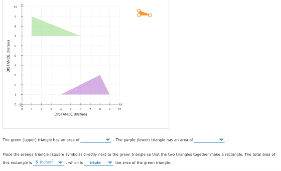 10 尘 ら 023 45 6 78 9 0 DISTANCE (Inches) The green (upper) triangle has an area of . The purple (lower) triangle has an area of Place the orange triangle (square symbols) directly next to the green triangle so that the two triangles together make a rectangle. The total area of this rectangle is 5 inches ▼ , which is triple ▼ the area of the green triangle.