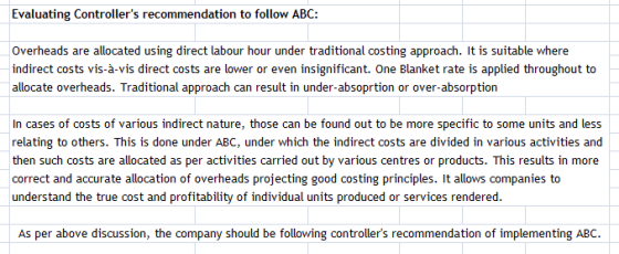 Evaluating Controllers recommendation to follow ABC: Overheads are allocated using direct labour hour under traditional costing approach. It is suitable where indirect costs vis-à-vis direct costs are lower or even insignificant. One Blanket rate is applied throughout to allocate overheads. Traditional approach can result in under-absoprtion or over-absorption In cases of costs of various indirect nature, those can be found out to be more specific to some units and less relating to others. This is done under ABC, under which the indirect costs are divided in various activities and then such costs are allocated as per activities carried out by various centres or products. This results in more correct and accurate allocation of overheads projecting good costing principles. It allows companies to understand the true cost and profitability of individual units produced or services rendered. As per above discussion, the company should be following controllers recommendation of implementing ABC.