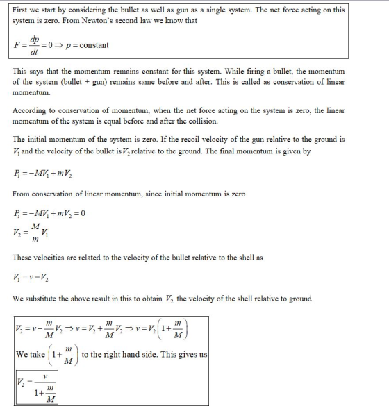 First we start by considering the bullet as well as gun as a single system. The net force acting on this system is zero. From Newtons second law we know that dp dt F- 0 p constant This says that the momentum remains constant for this system. While firing a bullet, the momentum of the system (bullet + gun) remains same before and after. This is called as conservation of linear momentum According to conservation of momentum, when the net force acting on the system is zero, the linear momentum of the system is equal before and after the collision. The initial momentum of the system is zero. If the recoil velocity of the gun relative to the ground is V and the velocity of the bullet is Vrelative to the ground. The final momentum is given by From conservation of linear momentum, since initial momentum is zero 1 These velocities are related to the velocity of the bullet relative to the shell as We substitute the above result in this to obtain V, the velocity of the shell relative to ground 7m We take 1to the right hand side. This gives us