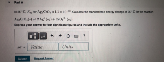 Part A At 25°C, Ksp for Ag2 CrO, is 1.1 x 10-12. Calculate the standard free-energy change at 25°C for the reaction Ag2 CrO4(