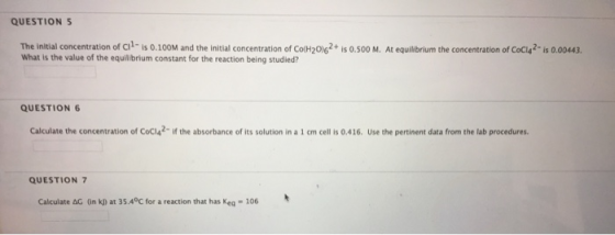 QUESTION 5 The initial concentration of Ci1- is 0.100M and the initial concentration of Co(H206+ is 0.0 M. At equilibrium the concentration of Coci42-is 0.00443. What is the value of the equilibrium constant for the reaction being studied? QUESTION 6 Calculate the concentration of Coci42- if the absorbance of its solution in a 1 cm cell is 0.416. Use the pertinent data from the lab procedures. QUESTION7 Calculate AG On k) at 35.4°c for a reaction that has Keg 106