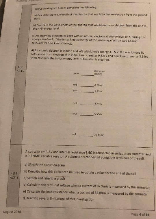 Using the diagram below, complete the following a) Calculate the wavelength of the photon that would ionise an electron from the ground state, b) Calculate the wavelength of the photon that would excite an electron from the n-2 to the n 5 energy level. c) An incoming electron collides with an atomic electron at energy level n-2, rising it to energy level n 3. If the initial kinetic energy of the incoming electron was 3.54ev calculate its final kinetic energy d) An atomic electron is ionised and left with kinetic energy 3.52eV. if it was ionised by collision with an electron with initial kinetic energy 9.62eV and final kinetic energy 3.39eV, then calculate the initial energy level of the atomic electron. 011 AC4.2 ionisation n-5 na4 -2.7lev n-3 n-2 -5.55ev 10.44ev A cell with emf 15V and internal resistance 5.60 is connected in series to an ammeter a 0-3.9MQ variable resistor. A voltmeter is connected across the terminals of the cell. a) Sketch the circuit diagram b) Describe how this circuit can be used to obtain a value for the emf of the cell c) Sketch and label thegrap -- d) Calculate the terminal voltage when a current of 87.9mA Is measured by the ammeter e) Calculate the load resistance when a current of 55.8mA is measured by the ammeter f) Describe several limitations of this investigation 012 AC5-11 August 2018 Page 4 of 11