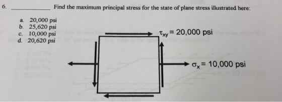 6. Find the maximum principal stress for the state of plane stress illustrated here: a. 20,000 psi b. 25,620 psi c. 10,000 psi d. 20,620 psi Txy 20,000 psi ?,-10,000 psi