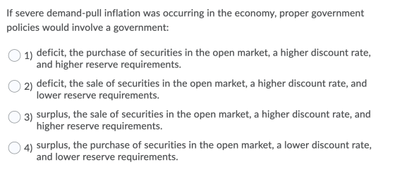 If severe demand-pull inflation was occurring in the economy, proper government policies would involve a government: 1) defic