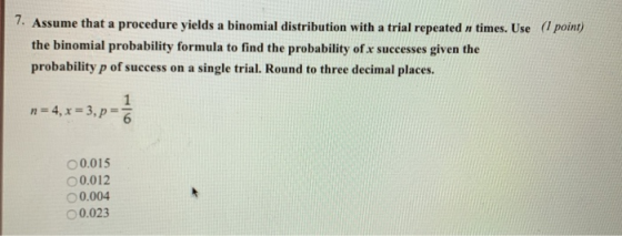 7. Assume that a procedure yields a binomial distribution with a trial repeated n times. Use (l point) the binomial probability formula to find the probability ofx successes given the probability p of success on a single trial. Round to three decimal places. 0.015 0.012 0.004 0.023