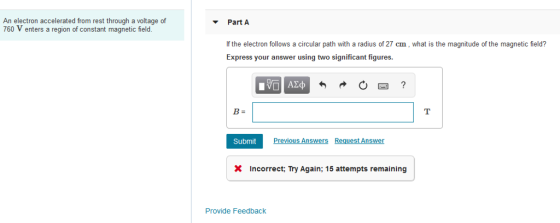 An electron accelerated from rest through a voltage of 760 V enters a region of constant magnetic field. Part A If the electron follows a circular path with a radius of 27 cm, what is the magnitude of the magnetic field? Express your answer using two significant figures. SubmitP Previous Answers Request Answer X Incorrect: Try Again; 15 attempts remaining Provide Feedback