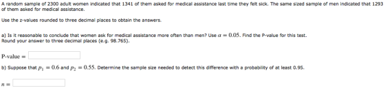 A random sample of 2300 adult women indicated that 1341 of them asked for medical assistance last time they felt sick. The same sized sample of men indicated that 1293 of them asked for medical assistance Use the z-values rounded to three decimal places to obtain the answers a) Is it reasonable to conclude that women ask for medical assistance more often than men? Use ? = 0.05. Find the P-value for this test. Round your answer to three decimal places (e.g. 98.765) P-value b) Suppose that pi0.6 and p2 -0.55. Determine the sample size needed to detect this difference with a probability of at least 0.95 nE