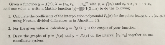 Given a function y = f(x), X = (x0M, . . . ,xn)T with yi f(x) and xo < x1 < . . . < Xn, and one value a, write a Matlab function [y]=[][P1(X,n,a) to do the following: 1. Calculate the coefficients of the interpolation polynomial P(x) for the points (20,yo) (x %) using Newton divided-differences as in Algorithm 3.2. 2. For the given value a, calculate y = P(o) y is the output of your function. 3. Draw the graphs of y = f(x) and y Po(x) on the interval [20, aal together on one coordinate system.