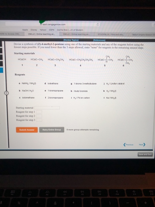 pple Disney Yahool ESPN Gorilla Bow (.ch of Modern ERE to Access OWL owv2 I Online teaching an. 2 1 Online t STUDYBLUE I Find and Watch Empire Season 02 Devise a synthesis of (Z)-4-methyl-2-pentene using one of the starting materials and any of the reagents below using the fewest steps possible. If you need fewer than the 3 teps allowed, enter none for reagents in the remaining unused steps. Starting materials -CH Reagents d iodoethane g 1-bromo-3-methybutane H/ indar catalyst b NaOH/Ho e 1-bromopropanehHoutyl bromide iHaF Pd on carbon I NaINH Starting material Reagent for step 1 Reagent for step 2 Reagent for step 3 Submit Answer Retry Entire Group 9 more group attermpts remaining PreviousNex Save and Exit