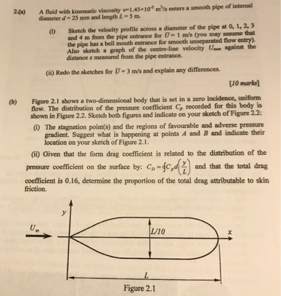 2(a) A luid with kinematic viscosity 1.45x10* mls enters a smooth pipe of internal diameter d- 25 mm and length L-5 m. i) Sketch the velocity profile across a diameter of the pipe at 0, 1, 2, 3 and 4 m from the pipe entrance for U- 1 m/s (you may assume that the pipe has a bell mouth entrance for smooth unseparated flow entry). Also sketch a graph of the centre-line velocity Uma against the distance x measured from the pipe entrance. (ii) Redo the sketches for T-3 m/s and explain any differences. [10 marks] (b) Figure 2.1 shows a two-dimensional body that is set in a zero incidence, uniform this body is shown in Figure 2.2. Sketch both figures and indicate on your sketch of Figure 2.2: The stagnation point(s) and the regions of favourable and adverse pressure flow. The distribution of the pressure coefficient Cp recorded for gradient. Suggest what is happening at points A and B and indicate their location on your sketch of Figure 2.1 (i) Given that the form drag coefficient is related to the distribution of the and that the total drag coefficient is 0.16, determine the proportion of the total drag attributable to skin pressure coefficient on the surface by: Cp c friction. L/10 Figure 2.1