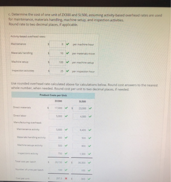 c.Determine the cost of one unit of ZX300 and SL500, assuming activity-based overhead rates are used for maintenance, materials handling, machine setup, and inspection activities. Round rate to two decimal places, if applicable. Activity-based overhead rates: Maintenance 8 per machine hour Materials handling Machine setup Inspection activities 10 per materials move 100 per machine setup 25 Use rounded overhead rate calculated above for calculations below. Round cost answers to the nearest whole number, when needed. Round cost per unit to two decimal places, if needed. Product Costs per Unit ZX300 17000 S 23,000 5,000 SL500 Direct materials Direct labor 4000 Maintenance activity Materials handling activity Machine setups activity 5,600 300 500 750 6,400 500 900 1,500 29,150-/ S 36,300 100 297.5 363 Inspections activity Total cost per batch Number of units per batch 100 Cost per unit