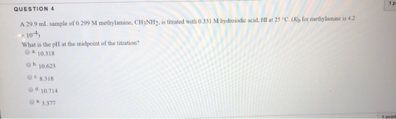 1 p QUESTION 4 A 29.9 mL. sample of 0.299 M methylamine, CH3NH2, is titrated with 0.331 M hydroiodic acid, HI at 25 °C. (Kb f