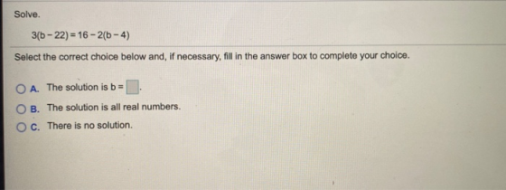 Solve. 3(b-22) = 16 - 2(6-4) Select the correct choice below and, if necessary, fill in the answer box to complete your choic