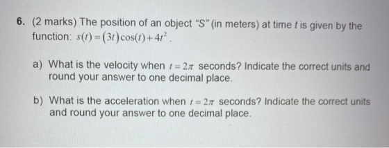 6. (2 marks) The position of an object S (in meters) at time t is given by the function: s(t) = (3) cos(t) + 41? a) What is