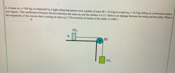 2. A mass m = 5.00 kg is connected by a light string that passes over a pulley of mass M 15.0 kg to a mass m2 = 10.5 kg slidi