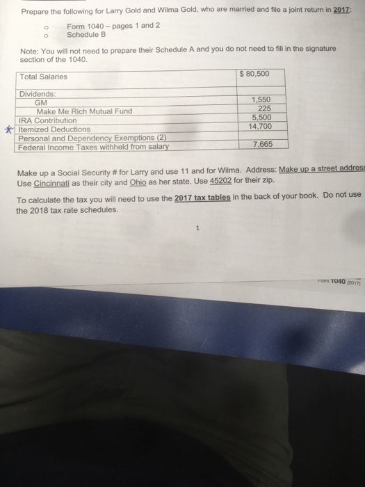 Prepare the following for Larry Gold and Wilma Gold, who are married and file a joint return in 2017 o Form 1040-pages 1 and 2 o Schedule B Note: You will not need to prepare their Schedule A and you do not need to fill in the signature section of the 1040. Total Salaries Dividends S 80,500 1.550 225 5,500 14,700 GM Make Me Rich Mutual Fund IRA Contribution Itemized Deductions Personal and Dependency Exemptions (2) Federal Income Taxes withheld from salary 7,665 Make up a Social Security # for Larry and use 1 1 and for Wilma. Address: Makeup astreetaddress Use Cincinnati as their city and Ohio as her state. Use 45202 for their zip. To calculate the tax you will need to use the 2017 tax tables in the back of your book. Do not use the 2018 tax rate schedules. rom 1040 (2017)