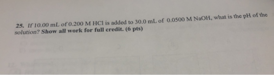 25. If 10.00 mL of 0.200 M HCl is added to 30.0 mL of 0.0500 M NaOH, what is the ph of the solution? Show all work for full c