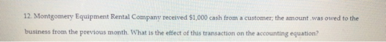 12. Montgomery Equipment Rental Company received $1,000 cash from a customer; the amount was owed to the business from the pr