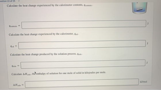 estion 22 of 25 ) Calculate the heat change experienced by the calorimeter contents, contents contents = contents = Calculate