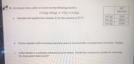 34. At volcanic sites, sulfur is formed via the following reaction. 2 H2S(g) +SO2(g) = 3S(s) +2 H20(g) a. Calculate the equil