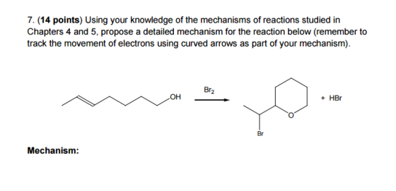 7. (14 points) Using your knowledge of the mechanisms of reactions studied in Chapters 4 and 5, propose a detailed mechanism for the reaction below (remember to track the movement of electrons using curved arrows as part of your mechanism). Br OH HBr Br Mechanism: