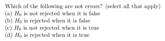Which of the following are not errors? (select all that apply) (a) Ho is not rejected when it is false (b) Ho is rejected when it is false (c) Ho is not rejected when it is true (d) Ho is rejected when it is true