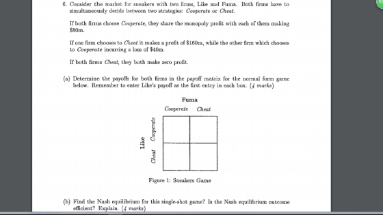 62 6. Consider the market for sneakers with two firns, Like and Fuma. Both firms have to simultaneously decide between two strategies: Cooperate or Cheat If both firms choose Cooperate, they share the monopoly profit with each of them making $80m If one firm chooses to Cheat it makes a profit of $160m, while the other firm which chooses to Cooperate incurring a loss of $40m If both firms Cheat, they both make zero profit (a) Determine the payoffs for both firms in the payoff matrix for the normal form game below. Remember to enter Likes payoff as the first entry in each box. (4 marks) Fuma Cooperate Cheat Figure 1: Sneakers Game (b) Find the Nash equilibrium for this single-shot game? Is the Nash equilibrium outcome efficient? Explain. (4 marks)