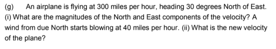 (g) An airplane is flying at 300 miles per hour, heading 30 degrees North of East. (i) What are the magnitudes of the North and East components of the velocity? A wind from due North starts blowing at 40 miles per hour. () What is the new velocity of the plane?