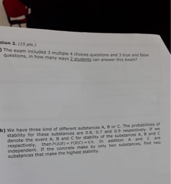 tion 2. (15 pts.) The exam included 3 multiple 4 choices questions and 3 true and false questions, in how many ways 2 students can answer this exam stability for these substances are 0.8, 0.7 and 0.9 respectively. If we denote the event A, B and C for stability of the substances A, B and c respectively, then P(AIB)=P(BIC)-09. In addition A and C are b) We have three kind of different substances A, B or C. The probabilities of on substances that make the highest stability.