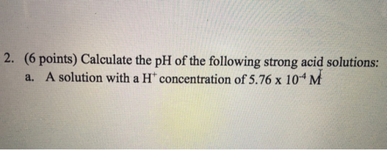 2. (6 points) Calculate the pH of the following strong acid solutions: a. A solution with a H concentration of 5.76 x 104