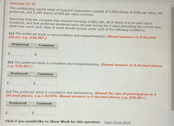 Exercise 15-21 The outstanding capital stock of Concord Corporation consists of 2,000 shares of $100 par value, 990 preferred, and 5,200 shares of $50 par value common. Assuming that the company has retained earnings of $82,500, all of which is to be paid out in dividends, and that preferred dividends were not paid during the 2 years preceding the current year, state how much each class of stock should receive under each of the following conditions. (a) The preferred stock is noncumulative and nonparticipating. (Round answers to o decimal places, e.g. $38,487.) Preferred Common (b) The preferred stock is cumulative and nonparticipating. (Round answers to o decimal places, e.g. $38,487.) Preferred Common The preferred stock is cumulative and participating. (Round the rate of participation to 4 decimal places, e.g. 1.4278%. Round answers to 0 decimal places, eg, $38,487.) PreferredCommon Click if you would like to Show Work for this question: Open Show Work