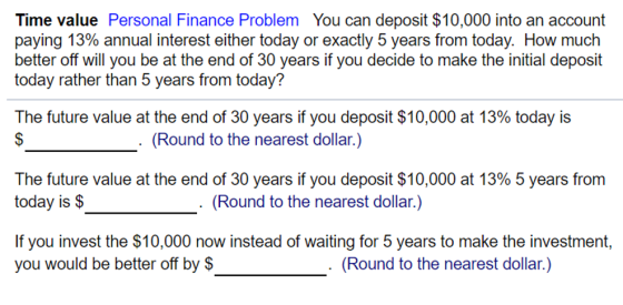 Time value Personal Finance Problem You can deposit $10,000 into an account paying 13% annual interest either today or exactly 5 years from today. How much better off will you be at the end of 30 years if you decide to make the initial deposit today rather than 5 years from today? The future value at the end of 30 years if you deposit $10,000 at 13% today is (Round to the nearest dollar.) The future value at the end of 30 years if you deposit $10,000 at 13% 5 years from today is $ (Round to the nearest dollar.) If you invest the $10,000 now instead of waiting for 5 years to make the investment, you would be better off by $ (Round to the nearest dollar.)