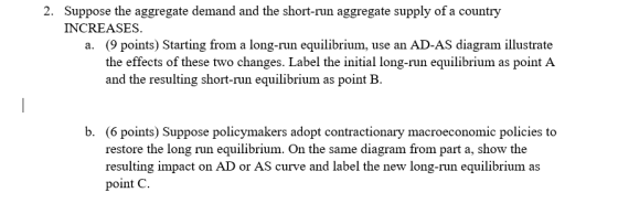 Suppose the aggregate demand and the short-run aggregate supply of a country INCREASES 2. (9 points) Starting from a long-run equilibrium, use an AD-AS diagram illustrate the effects of these two changes. Label the initial long-run equilibrium as point A and the resulting short-run equilibrium as point E. a. b. (6 points) Suppose policymakers adopt contractionary macroeconomic policies to restore the long run equilibrium. On the same diagram from part a, show the resulting impact on AD or AS curve and label the new long-run equilibrium as point C
