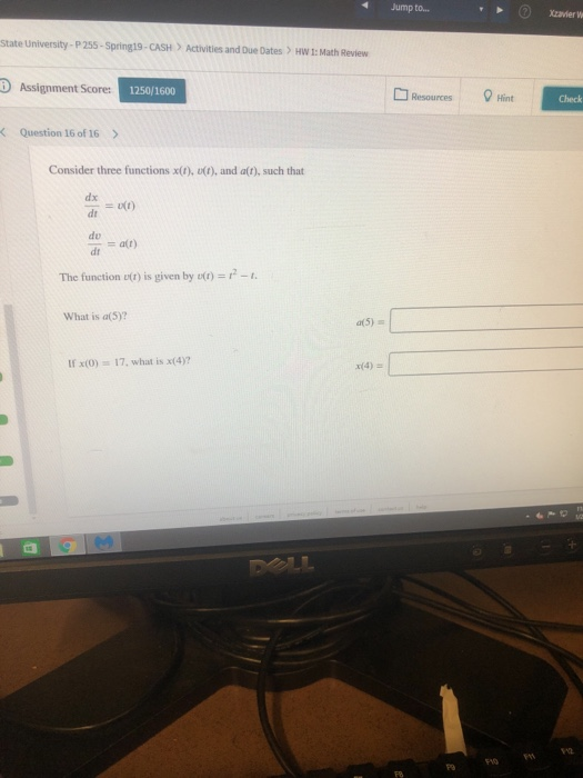 4Jump to... Xzavier w State University- P255-Spring19-CASH Activities and Due Dates HW 1: Math Review D Assignment Score: 1250/1600 ResourcesHint Check < Question 16 of 16 > Consider three functions x(t), u(t), and att), such that dx dt do dr = a(t) The function o(r) is given by () What is a(5)? a(5) If x(0) 17, what is x(4)? รา2 F10