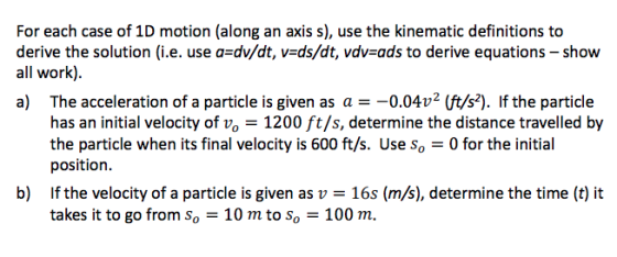 For each case of 1D motion (along an axis s), use the kinematic definitions to derive the solution (i.e. use a dv/dt, v-ds/dt, vdv-ads to derive equations - show all work). a) The acceleration of a particle is given as a =-0.0402 lft/s). If the particle has an initial velocity of vo - 1200 ft/s, determine the distance travelled by the particle when its final velocity is 600 ft/s. Use so 0 for the initial position. b) Ifthe velocity of a particle is given as v - 16s (m/s), determine the time (t) it takes it to go from so-10 m to so-100 m