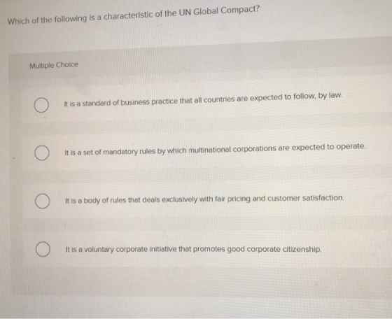 Which of the following is a characteristic of the UN Global Compact? Multiple Choice It is a standard of business practice th