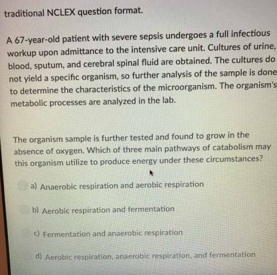 traditional NCLEX question format. A 67-year-old patient with severe sepsis undergoes a full infectious workup upon admittance to the intensive care unit. Cultures of urine, blood, sputum, and cerebral spinal fluid are obtained. The cultures do not yield a specific organism, so further analysis of the sample is done to determine the characteristics of the microorganism. The organisms metabolic processes are analyzed in the lab. The organism sample is further tested and found to grow in the absence of oxygen. Which of three main pathways of catabolism may this organism utilize to produce energy under these circumstances? a) Anaerobic respiration and aerobic respiration b) Aerobic respiration and fermentation c) Fermentation and anaerobic respiration d) Aerobic respiration, anaerobic respiration, and fermentation